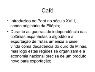 Café
• Introduzido no Pará no século XVIII,
sendo originário da Etiópia;
• Durante as guerras de independência das
colônias espanholas o algodão e a
exportação de frutas ameniza a crise
vinda coma decadência do ouro de Minas,
mas logo estás regiões se organizam e a
economia nacional precisa de um produto
novo para exportação;
 