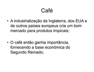 Café
• A industrialização da Inglaterra, dos EUA e
de outros países europeus cria um bom
mercado para produtos tropicais;
• O café então ganha importância,
fornecendo a base econômica do
Segundo Reinado;
 