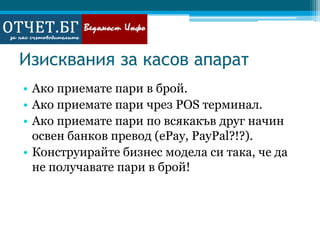 Изисквания за касов апаратАко приемате пари в брой.Ако приемате пари чрез POS терминал.Ако приемате пари по всякакъв друг начин освен банков превод (ePay, PayPal?!?).Конструирайте бизнес модела си така, че да не получавате пари в брой!