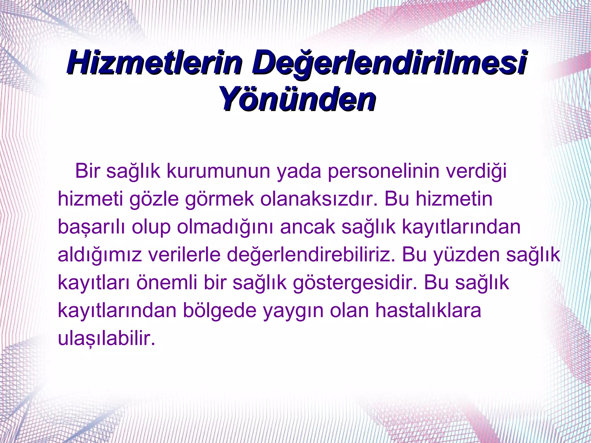 Hizmetlerin Değerlendirilmesi
         Yönünden

  Bir sağlık kurumunun yada personelinin verdiği
hizmeti gözle görmek olanaksızdır. Bu hizmetin
başarılı olup olmadığını ancak sağlık kayıtlarından
aldığımız verilerle değerlendirebiliriz. Bu yüzden sağlık
kayıtları önemli bir sağlık göstergesidir. Bu sağlık
kayıtlarından bölgede yaygın olan hastalıklara
ulaşılabilir.
 