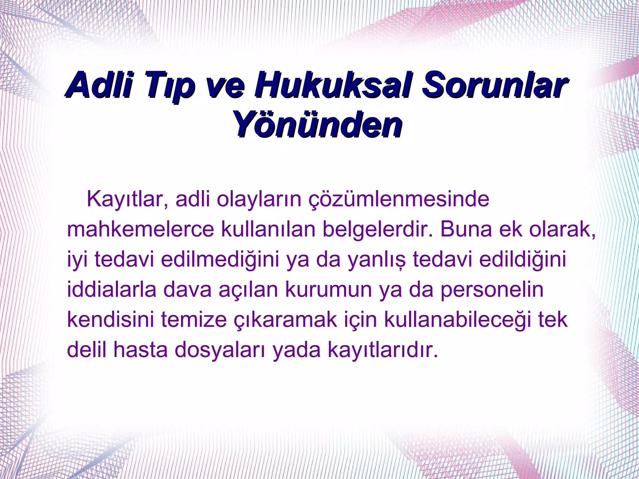 Adli Tıp ve Hukuksal Sorunlar
          Yönünden
   Kayıtlar, adli olayların çözümlenmesinde
mahkemelerce kullanılan belgelerdir. Buna ek olarak,
iyi tedavi edilmediğini ya da yanlış tedavi edildiğini
iddialarla dava açılan kurumun ya da personelin
kendisini temize çıkaramak için kullanabileceği tek
delil hasta dosyaları yada kayıtlarıdır.
 