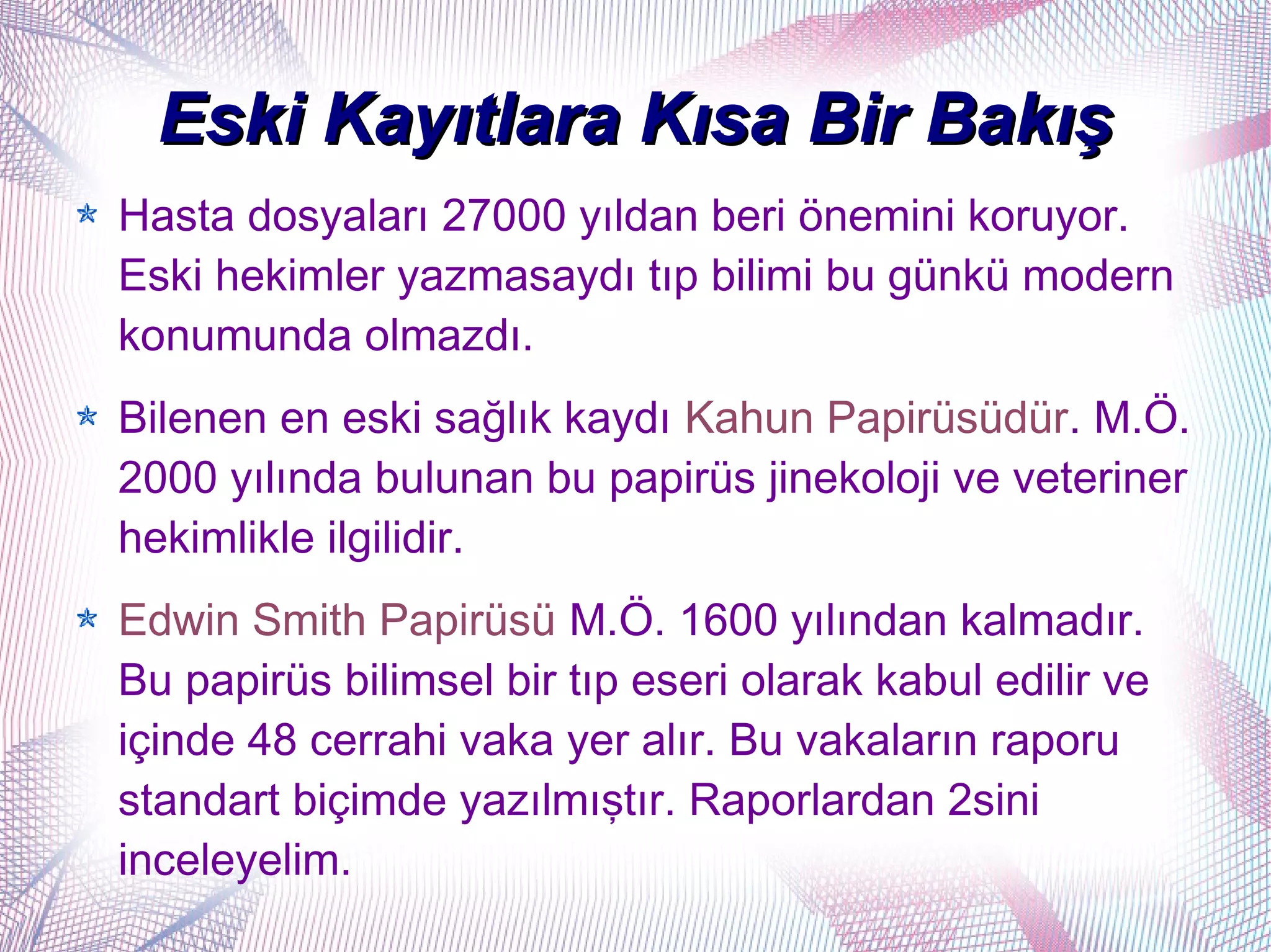 Eski Kayıtlara Kısa Bir Bakış
Hasta dosyaları 27000 yıldan beri önemini koruyor.
Eski hekimler yazmasaydı tıp bilimi bu günkü modern
konumunda olmazdı.
Bilenen en eski sağlık kaydı Kahun Papirüsüdür. M.Ö.
2000 yılında bulunan bu papirüs jinekoloji ve veteriner
hekimlikle ilgilidir.
Edwin Smith Papirüsü M.Ö. 1600 yılından kalmadır.
Bu papirüs bilimsel bir tıp eseri olarak kabul edilir ve
içinde 48 cerrahi vaka yer alır. Bu vakaların raporu
standart biçimde yazılmıştır. Raporlardan 2sini
inceleyelim.
 