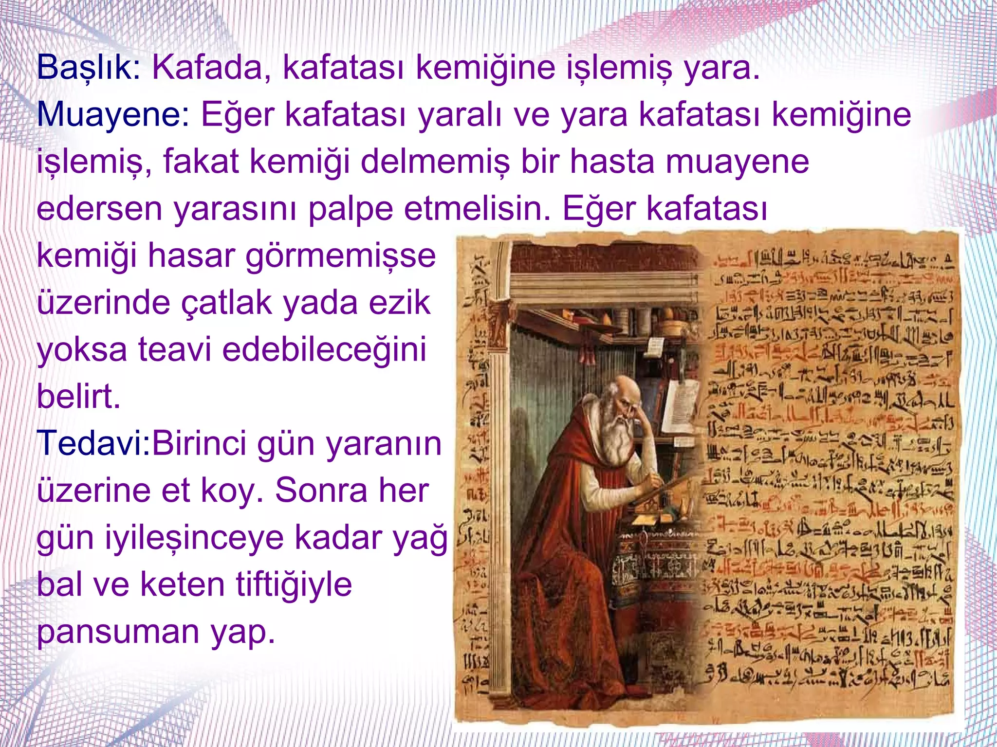 Başlık: Kafada, kafatası kemiğine işlemiş yara.
Muayene: Eğer kafatası yaralı ve yara kafatası kemiğine
işlemiş, fakat kemiği delmemiş bir hasta muayene
edersen yarasını palpe etmelisin. Eğer kafatası
kemiği hasar görmemişse
üzerinde çatlak yada ezik
yoksa teavi edebileceğini
belirt.
Tedavi:Birinci gün yaranın
üzerine et koy. Sonra her
gün iyileşinceye kadar yağ
bal ve keten tiftiğiyle
pansuman yap.
 