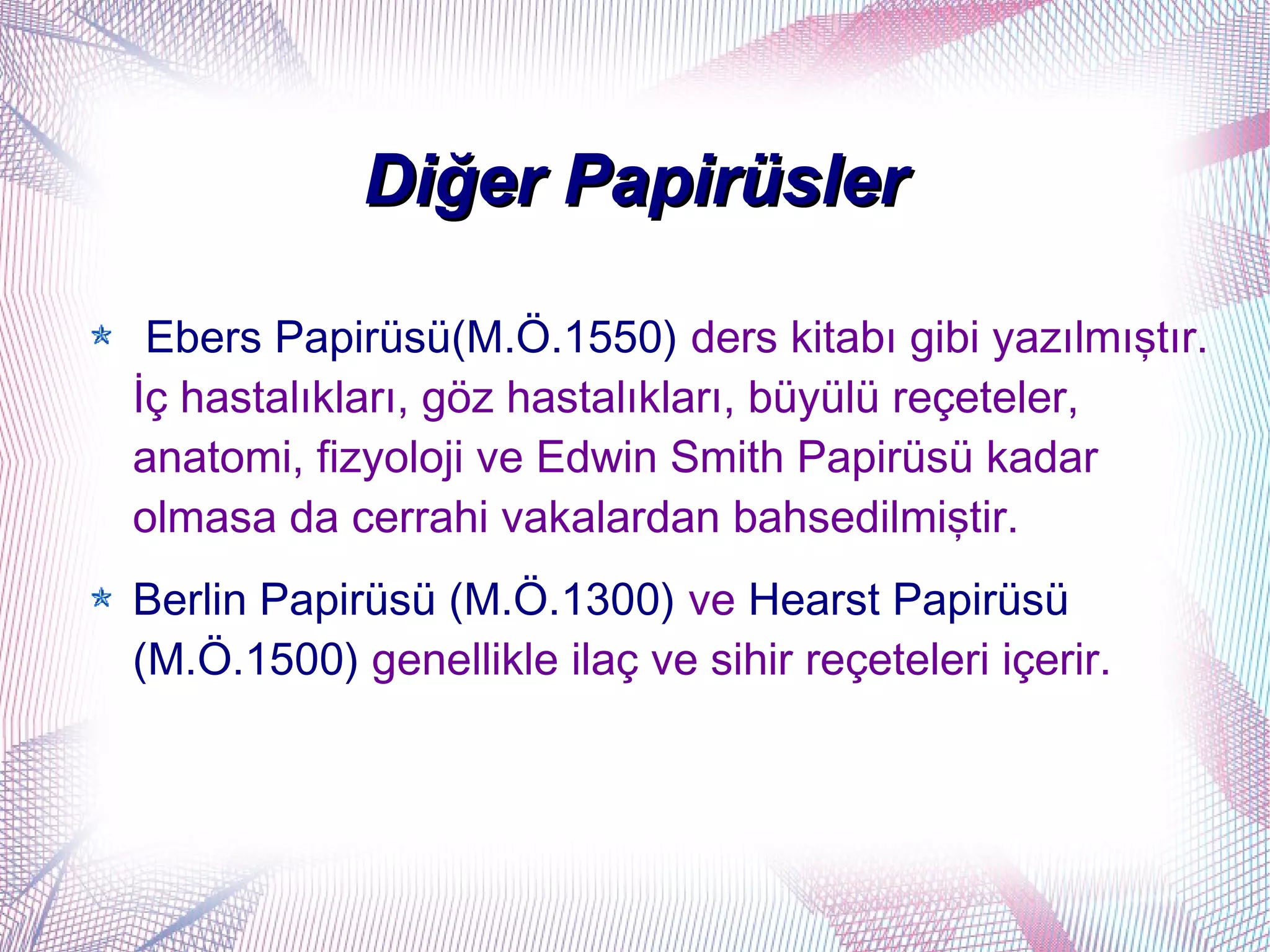 Diğer Papirüsler

 Ebers Papirüsü(M.Ö.1550) ders kitabı gibi yazılmıştır.
İç hastalıkları, göz hastalıkları, büyülü reçeteler,
anatomi, fizyoloji ve Edwin Smith Papirüsü kadar
olmasa da cerrahi vakalardan bahsedilmiştir.
Berlin Papirüsü (M.Ö.1300) ve Hearst Papirüsü
(M.Ö.1500) genellikle ilaç ve sihir reçeteleri içerir.
 