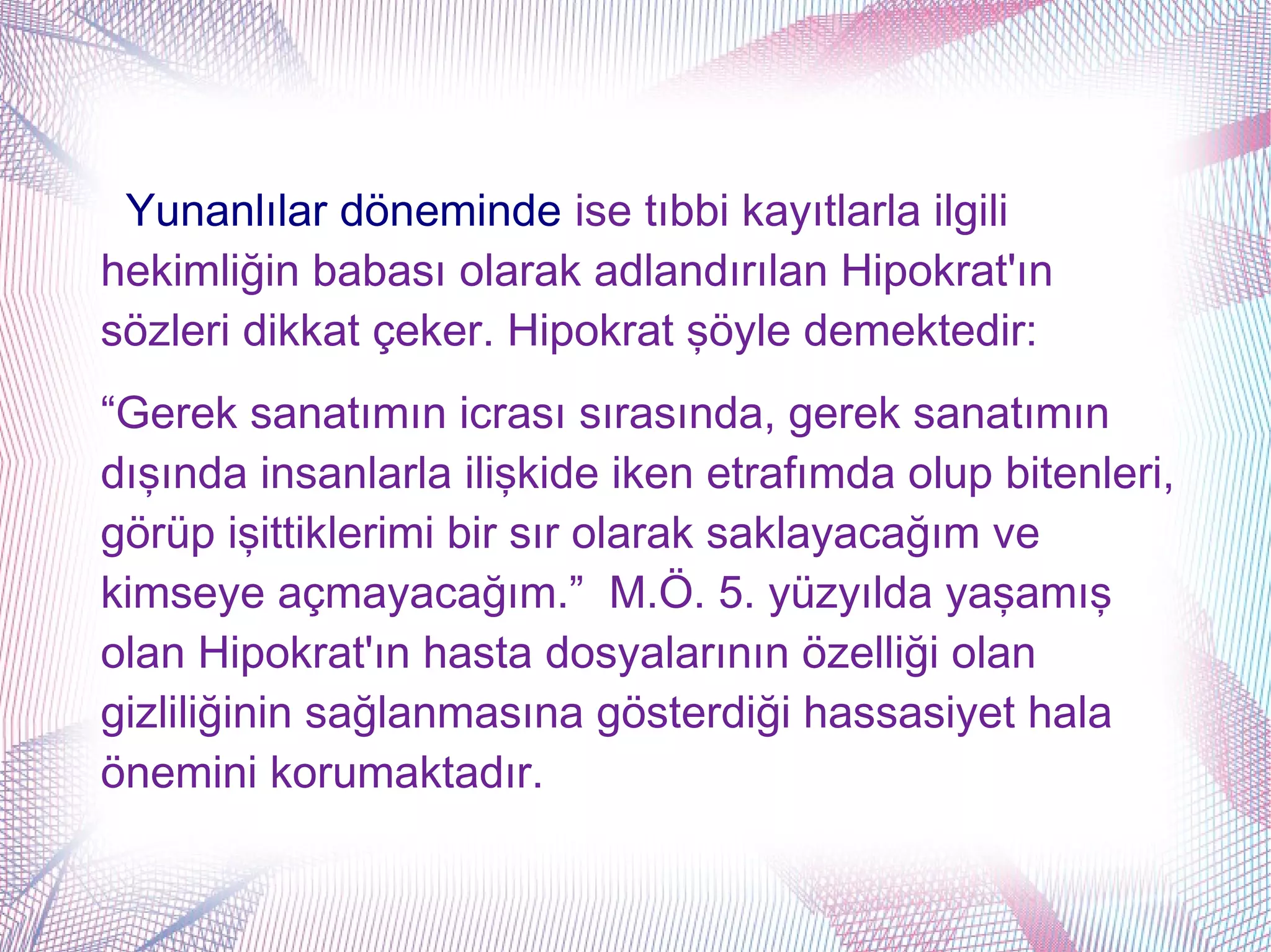 Yunanlılar döneminde ise tıbbi kayıtlarla ilgili
hekimliğin babası olarak adlandırılan Hipokrat'ın
sözleri dikkat çeker. Hipokrat şöyle demektedir:
“Gerek sanatımın icrası sırasında, gerek sanatımın
dışında insanlarla ilişkide iken etrafımda olup bitenleri,
görüp işittiklerimi bir sır olarak saklayacağım ve
kimseye açmayacağım.” M.Ö. 5. yüzyılda yaşamış
olan Hipokrat'ın hasta dosyalarının özelliği olan
gizliliğinin sağlanmasına gösterdiği hassasiyet hala
önemini korumaktadır.
 