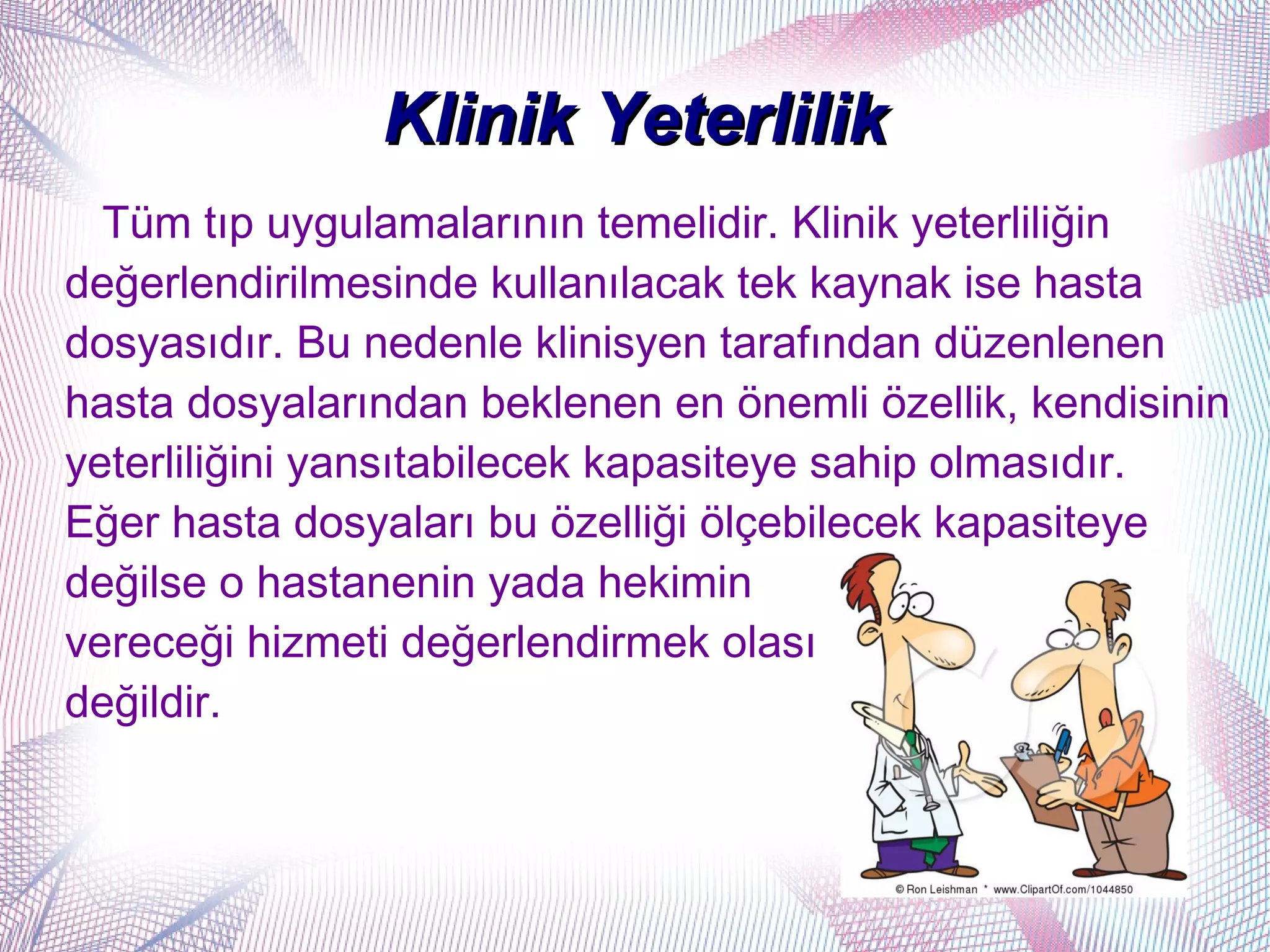 Klinik Yeterlilik
  Tüm tıp uygulamalarının temelidir. Klinik yeterliliğin
değerlendirilmesinde kullanılacak tek kaynak ise hasta
dosyasıdır. Bu nedenle klinisyen tarafından düzenlenen
hasta dosyalarından beklenen en önemli özellik, kendisinin
yeterliliğini yansıtabilecek kapasiteye sahip olmasıdır.
Eğer hasta dosyaları bu özelliği ölçebilecek kapasiteye
değilse o hastanenin yada hekimin
vereceği hizmeti değerlendirmek olası
değildir.
 