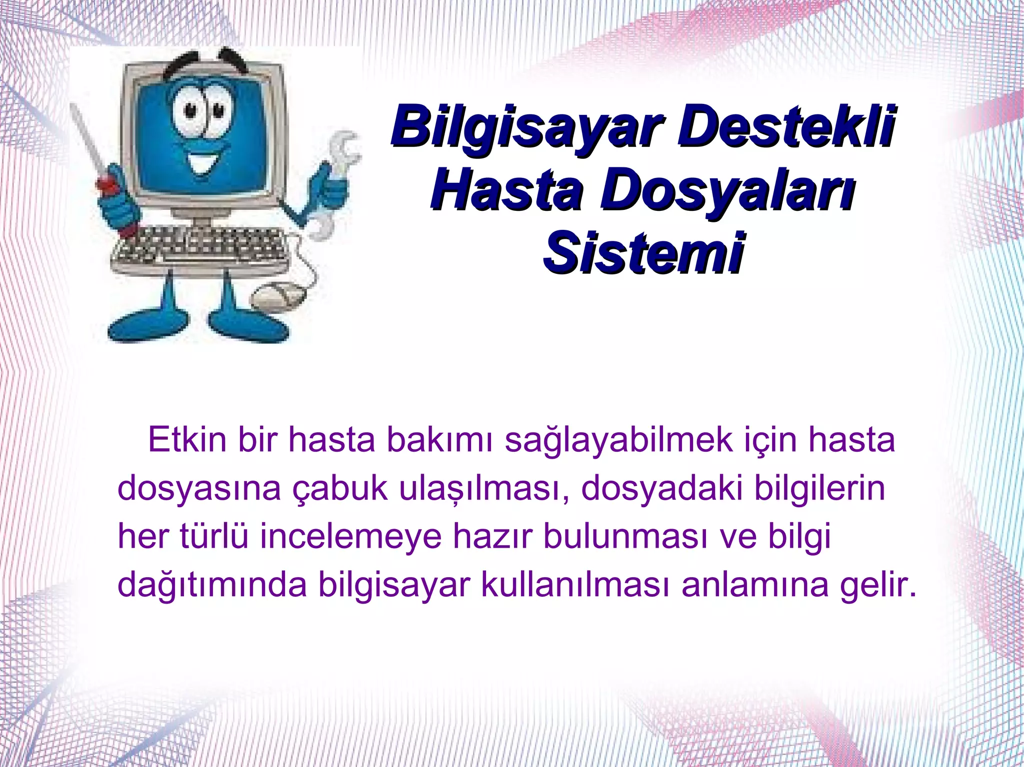 Bilgisayar Destekli
                  Hasta Dosyaları
                       Sistemi


  Etkin bir hasta bakımı sağlayabilmek için hasta
dosyasına çabuk ulaşılması, dosyadaki bilgilerin
her türlü incelemeye hazır bulunması ve bilgi
dağıtımında bilgisayar kullanılması anlamına gelir.
 
