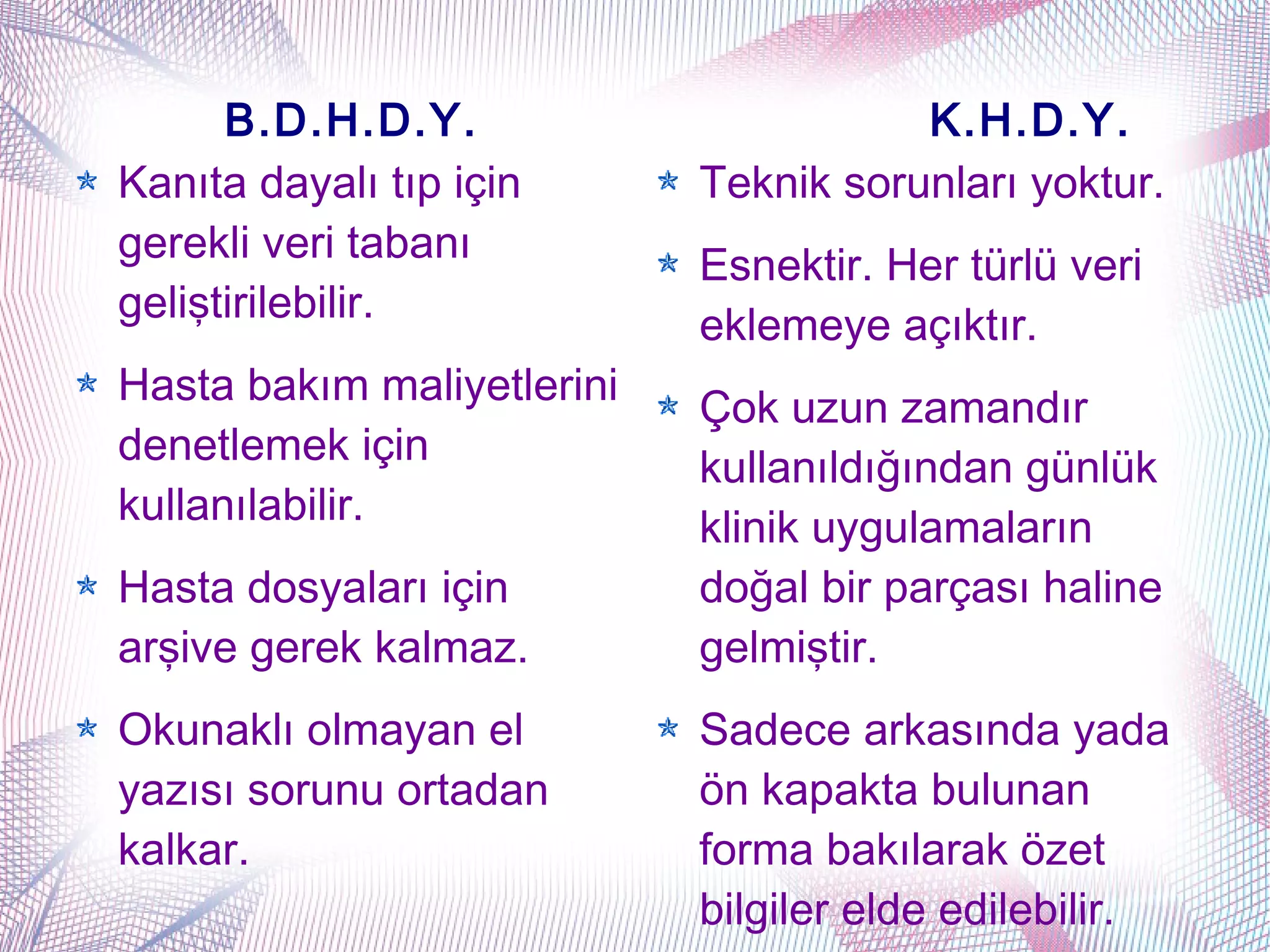 B.D.H.D.Y.                       K.H.D.Y.
Kanıta dayalı tıp için      Teknik sorunları yoktur.
gerekli veri tabanı
                            Esnektir. Her türlü veri
geliştirilebilir.
                            eklemeye açıktır.
Hasta bakım maliyetlerini
                            Çok uzun zamandır
denetlemek için
                            kullanıldığından günlük
kullanılabilir.
                            klinik uygulamaların
Hasta dosyaları için        doğal bir parçası haline
arşive gerek kalmaz.        gelmiştir.
Okunaklı olmayan el         Sadece arkasında yada
yazısı sorunu ortadan       ön kapakta bulunan
kalkar.                     forma bakılarak özet
                            bilgiler elde edilebilir.
 