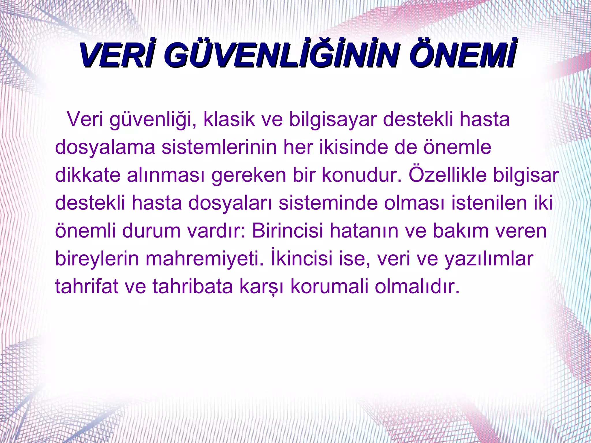 VERİ GÜVENLİĞİNİN ÖNEMİ
  Veri güvenliği, klasik ve bilgisayar destekli hasta
dosyalama sistemlerinin her ikisinde de önemle
dikkate alınması gereken bir konudur. Özellikle bilgisar
destekli hasta dosyaları sisteminde olması istenilen iki
önemli durum vardır: Birincisi hatanın ve bakım veren
bireylerin mahremiyeti. İkincisi ise, veri ve yazılımlar
tahrifat ve tahribata karşı korumali olmalıdır.
 
