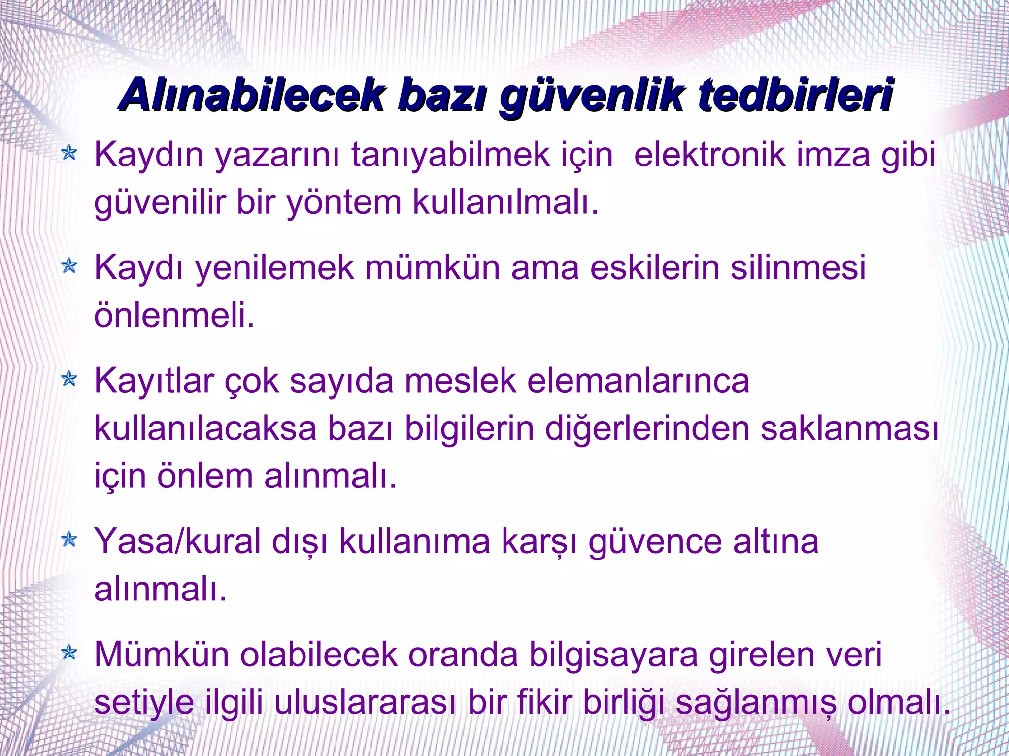 Alınabilecek bazı güvenlik tedbirleri
Kaydın yazarını tanıyabilmek için elektronik imza gibi
güvenilir bir yöntem kullanılmalı.
Kaydı yenilemek mümkün ama eskilerin silinmesi
önlenmeli.
Kayıtlar çok sayıda meslek elemanlarınca
kullanılacaksa bazı bilgilerin diğerlerinden saklanması
için önlem alınmalı.
Yasa/kural dışı kullanıma karşı güvence altına
alınmalı.
Mümkün olabilecek oranda bilgisayara girelen veri
setiyle ilgili uluslararası bir fikir birliği sağlanmış olmalı.
 