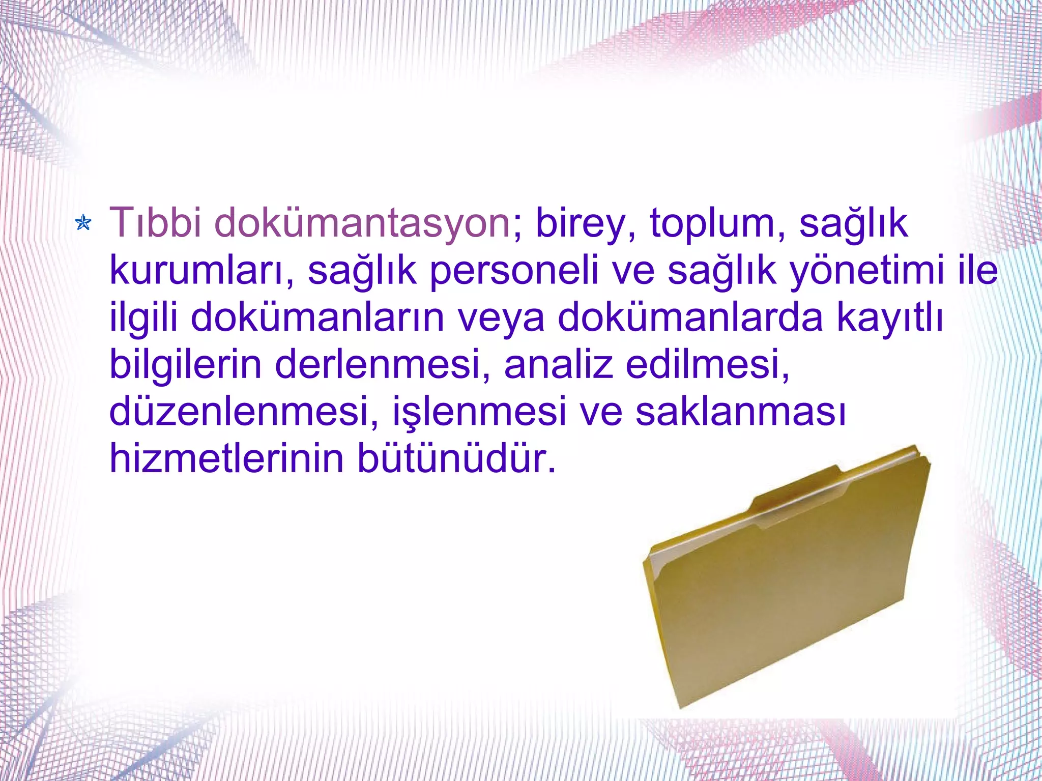 Tıbbi dokümantasyon; birey, toplum, sağlık
kurumları, sağlık personeli ve sağlık yönetimi ile
ilgili dokümanların veya dokümanlarda kayıtlı
bilgilerin derlenmesi, analiz edilmesi,
düzenlenmesi, işlenmesi ve saklanması
hizmetlerinin bütünüdür.
 