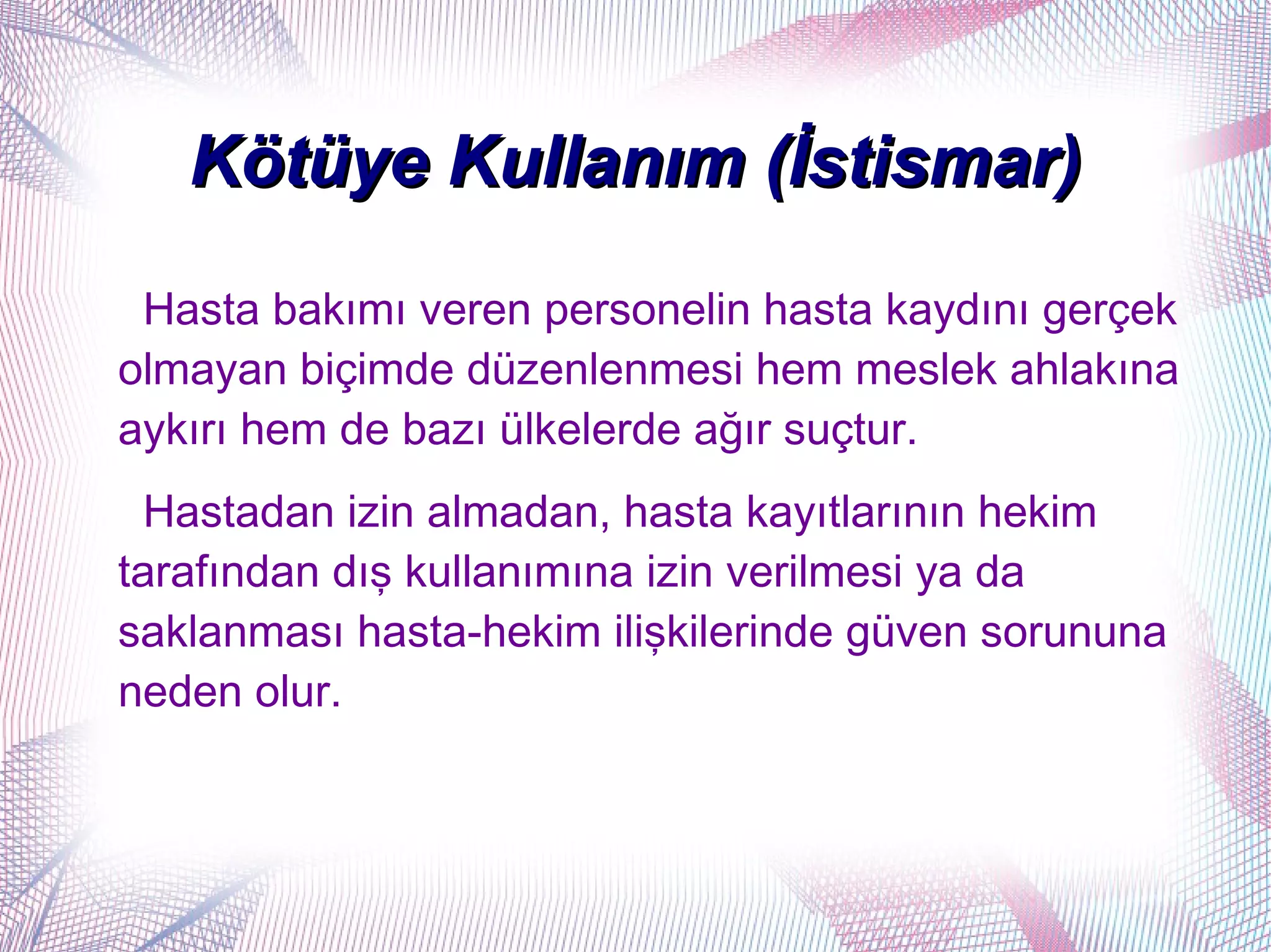 Kötüye Kullanım (İstismar)
 Hasta bakımı veren personelin hasta kaydını gerçek
olmayan biçimde düzenlenmesi hem meslek ahlakına
aykırı hem de bazı ülkelerde ağır suçtur.
  Hastadan izin almadan, hasta kayıtlarının hekim
tarafından dış kullanımına izin verilmesi ya da
saklanması hasta-hekim ilişkilerinde güven sorununa
neden olur.
 