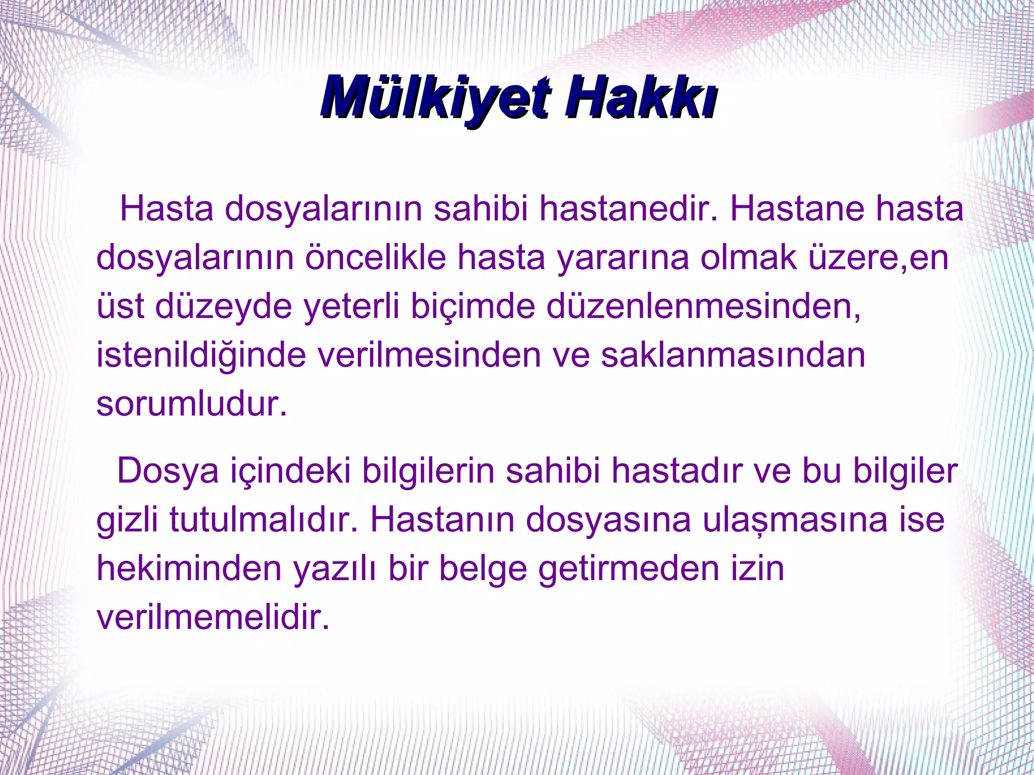 Mülkiyet Hakkı
  Hasta dosyalarının sahibi hastanedir. Hastane hasta
dosyalarının öncelikle hasta yararına olmak üzere,en
üst düzeyde yeterli biçimde düzenlenmesinden,
istenildiğinde verilmesinden ve saklanmasından
sorumludur.
 Dosya içindeki bilgilerin sahibi hastadır ve bu bilgiler
gizli tutulmalıdır. Hastanın dosyasına ulaşmasına ise
hekiminden yazılı bir belge getirmeden izin
verilmemelidir.
 