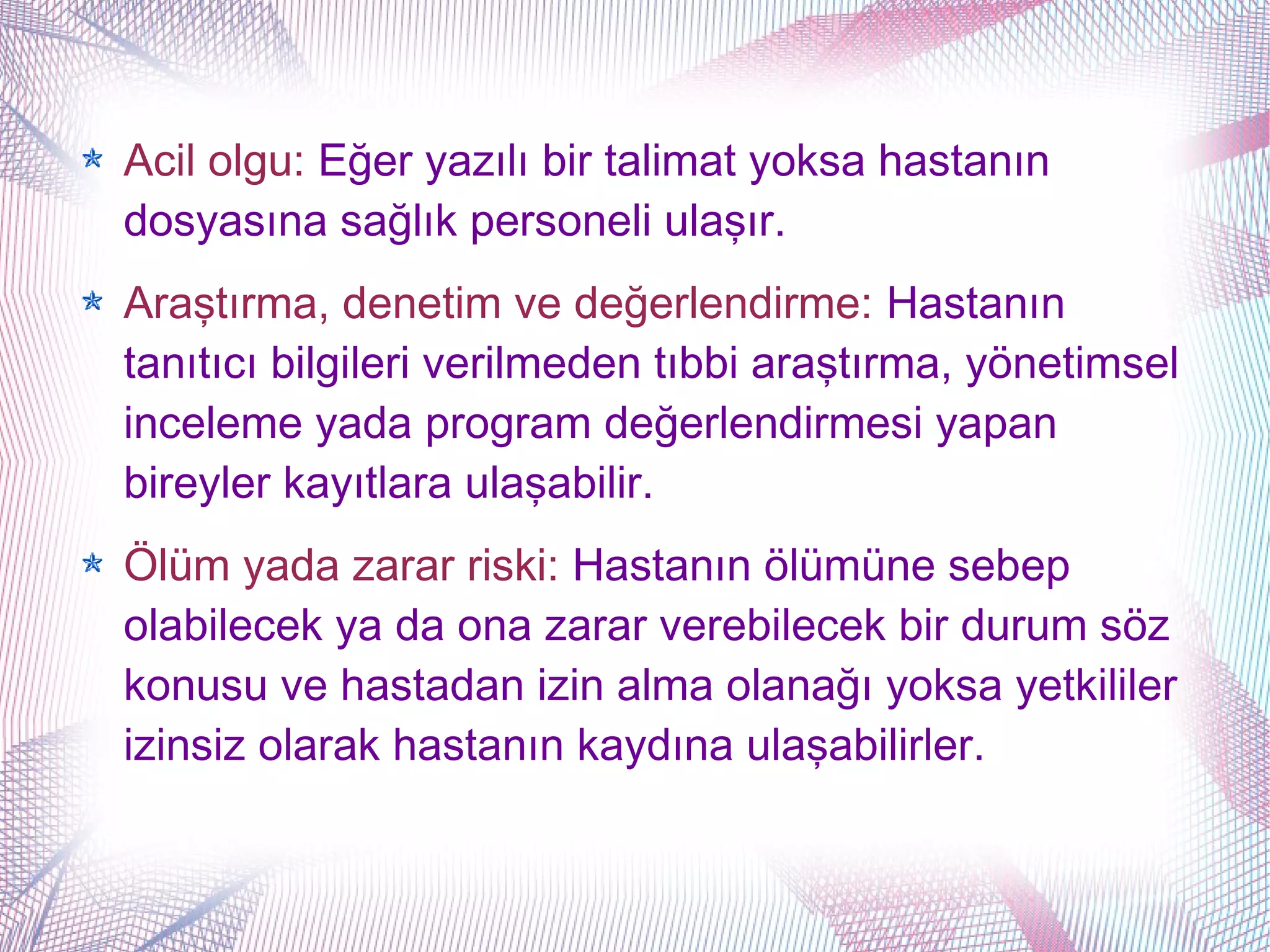 Acil olgu: Eğer yazılı bir talimat yoksa hastanın
dosyasına sağlık personeli ulaşır.
Araştırma, denetim ve değerlendirme: Hastanın
tanıtıcı bilgileri verilmeden tıbbi araştırma, yönetimsel
inceleme yada program değerlendirmesi yapan
bireyler kayıtlara ulaşabilir.
Ölüm yada zarar riski: Hastanın ölümüne sebep
olabilecek ya da ona zarar verebilecek bir durum söz
konusu ve hastadan izin alma olanağı yoksa yetkililer
izinsiz olarak hastanın kaydına ulaşabilirler.
 