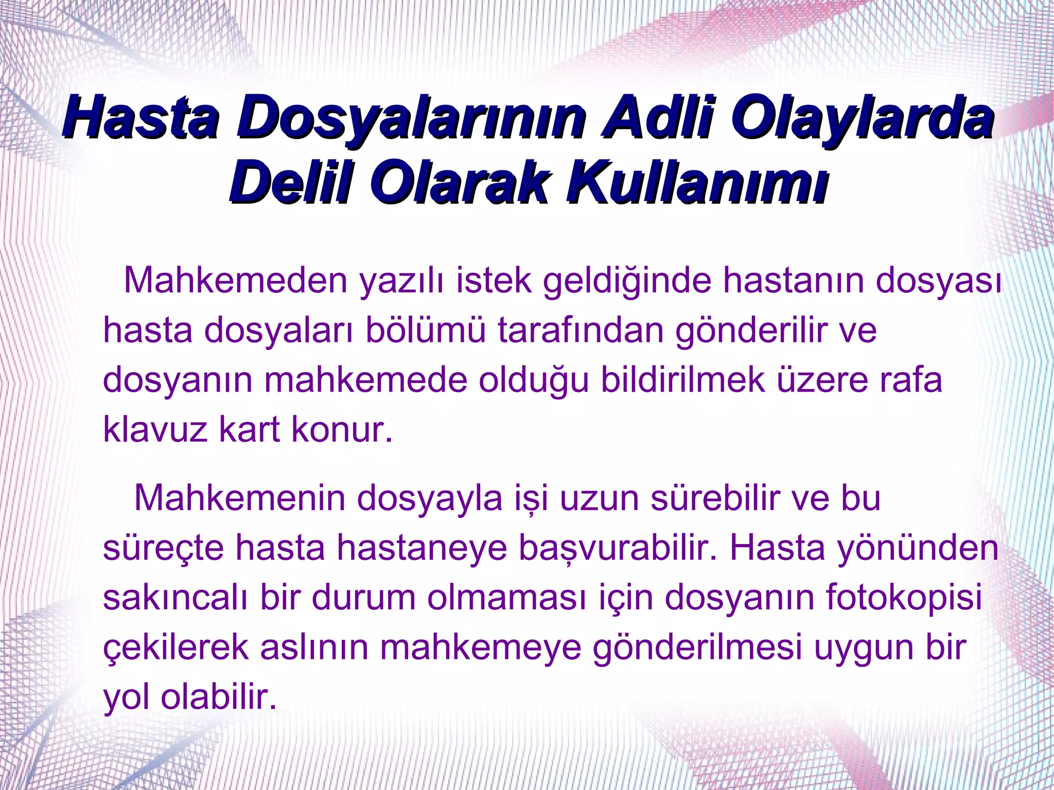 Hasta Dosyalarının Adli Olaylarda
      Delil Olarak Kullanımı
  Mahkemeden yazılı istek geldiğinde hastanın dosyası
 hasta dosyaları bölümü tarafından gönderilir ve
 dosyanın mahkemede olduğu bildirilmek üzere rafa
 klavuz kart konur.
   Mahkemenin dosyayla işi uzun sürebilir ve bu
 süreçte hasta hastaneye başvurabilir. Hasta yönünden
 sakıncalı bir durum olmaması için dosyanın fotokopisi
 çekilerek aslının mahkemeye gönderilmesi uygun bir
 yol olabilir.
 