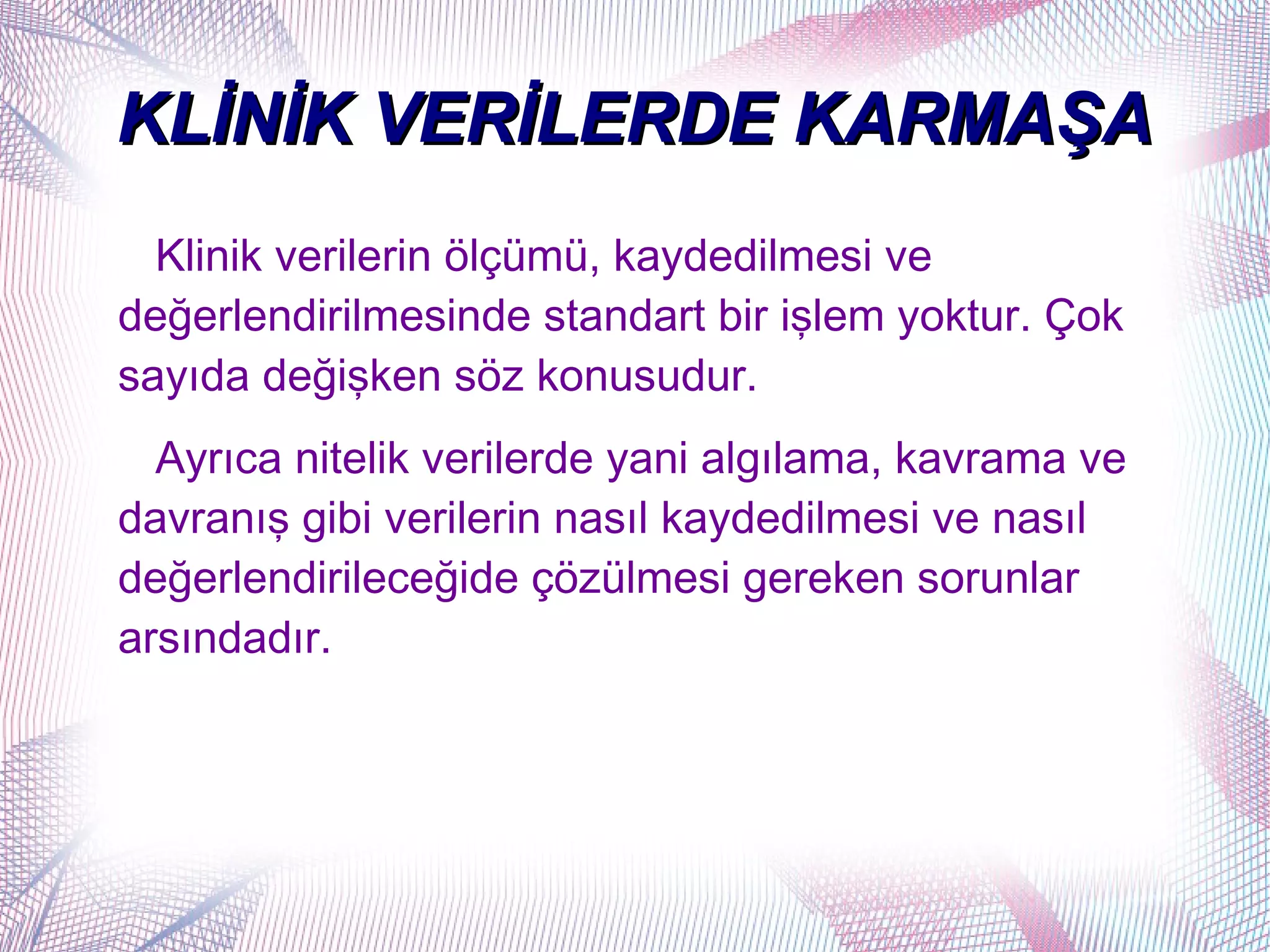KLİNİK VERİLERDE KARMAŞA
  Klinik verilerin ölçümü, kaydedilmesi ve
değerlendirilmesinde standart bir işlem yoktur. Çok
sayıda değişken söz konusudur.
  Ayrıca nitelik verilerde yani algılama, kavrama ve
davranış gibi verilerin nasıl kaydedilmesi ve nasıl
değerlendirileceğide çözülmesi gereken sorunlar
arsındadır.
 