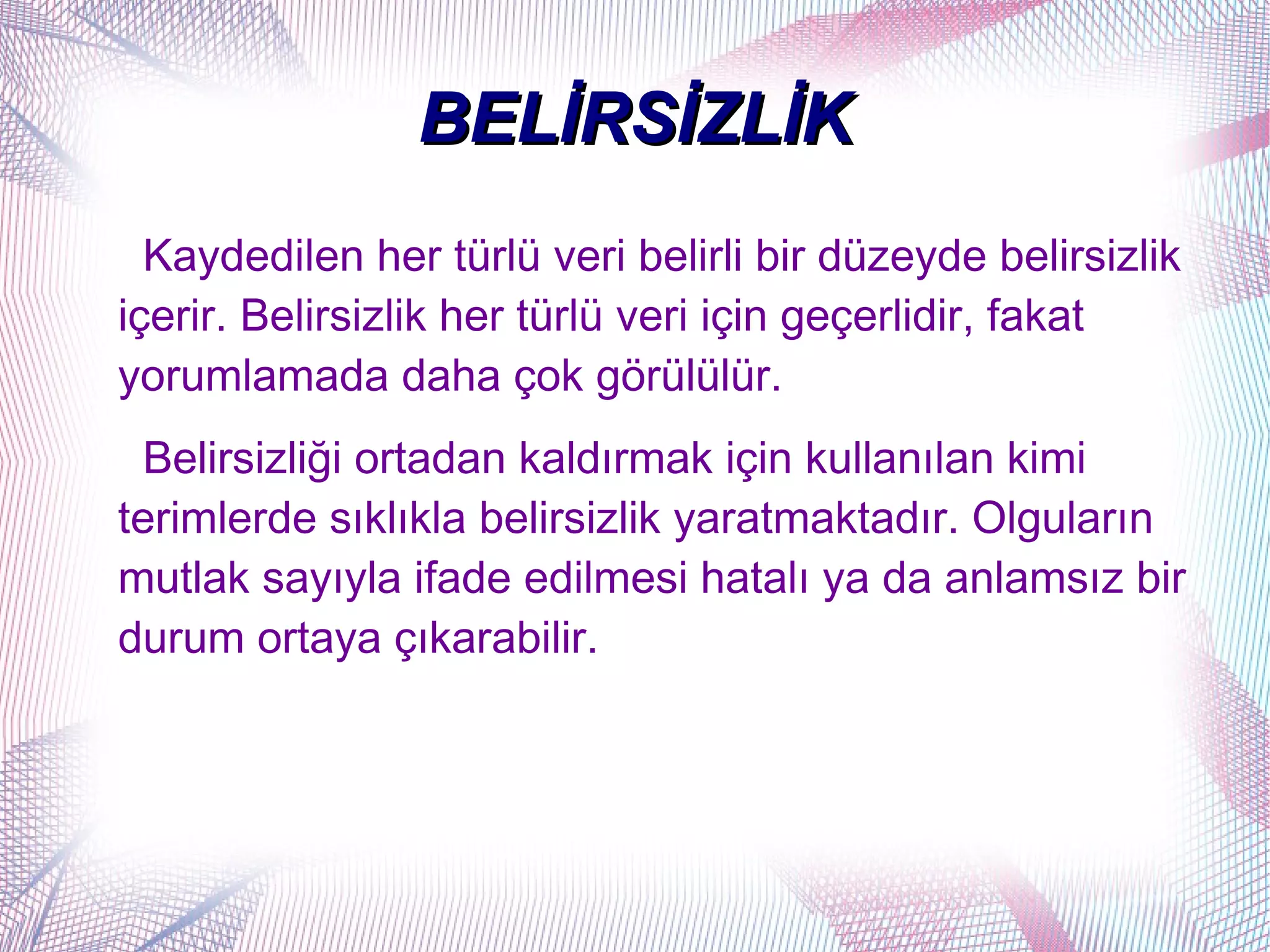 BELİRSİZLİK
  Kaydedilen her türlü veri belirli bir düzeyde belirsizlik
içerir. Belirsizlik her türlü veri için geçerlidir, fakat
yorumlamada daha çok görülülür.
  Belirsizliği ortadan kaldırmak için kullanılan kimi
terimlerde sıklıkla belirsizlik yaratmaktadır. Olguların
mutlak sayıyla ifade edilmesi hatalı ya da anlamsız bir
durum ortaya çıkarabilir.
 
