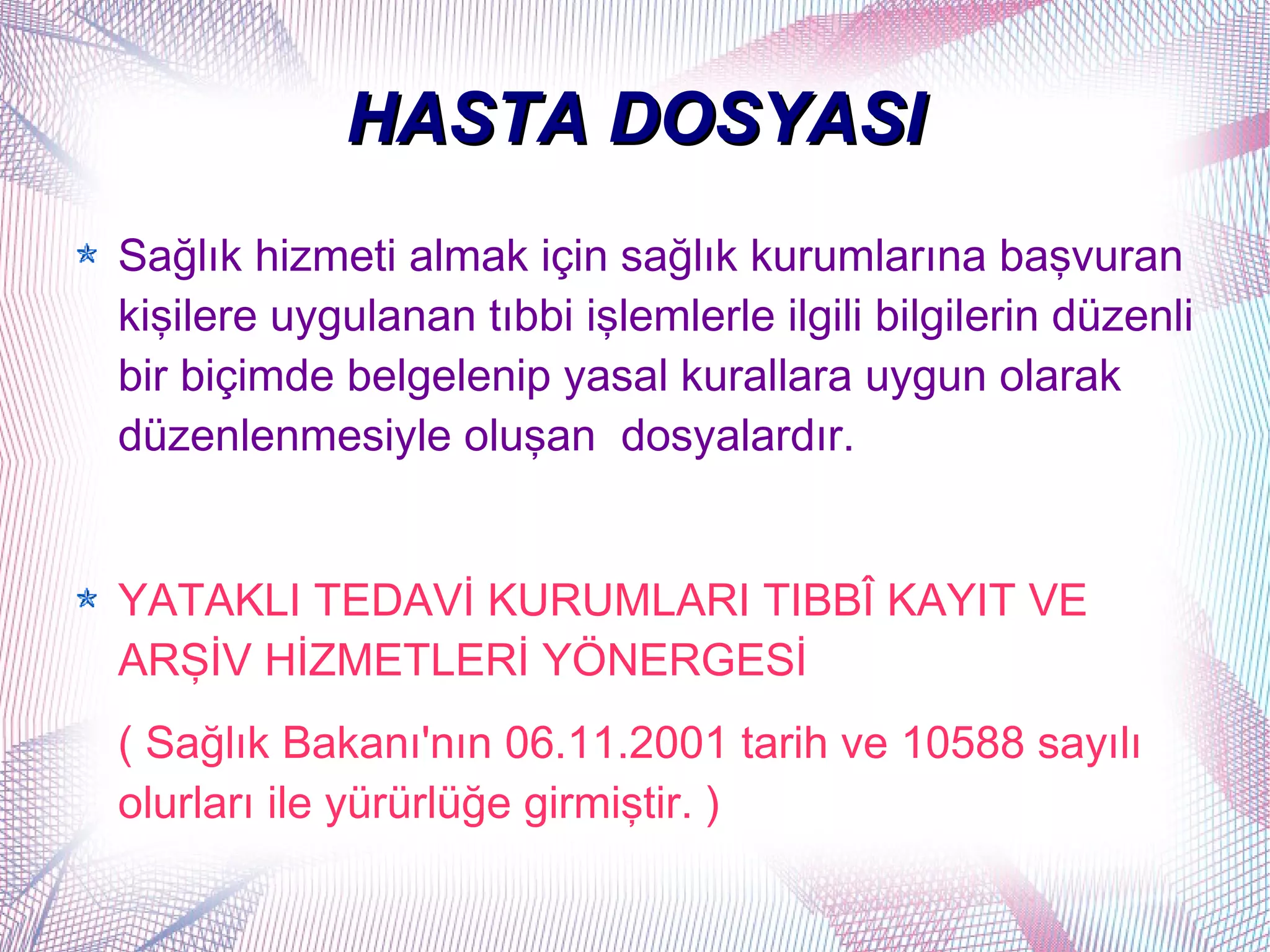 HASTA DOSYASI
Sağlık hizmeti almak için sağlık kurumlarına başvuran
kişilere uygulanan tıbbi işlemlerle ilgili bilgilerin düzenli
bir biçimde belgelenip yasal kurallara uygun olarak
düzenlenmesiyle oluşan dosyalardır.


YATAKLI TEDAVİ KURUMLARI TIBBÎ KAYIT VE
ARŞİV HİZMETLERİ YÖNERGESİ
( Sağlık Bakanı'nın 06.11.2001 tarih ve 10588 sayılı
olurları ile yürürlüğe girmiştir. )
 