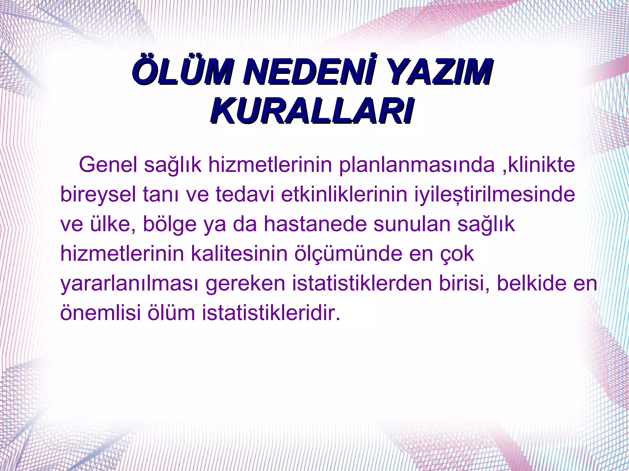 ÖLÜM NEDENİ YAZIM
          KURALLARI
  Genel sağlık hizmetlerinin planlanmasında ,klinikte
bireysel tanı ve tedavi etkinliklerinin iyileştirilmesinde
ve ülke, bölge ya da hastanede sunulan sağlık
hizmetlerinin kalitesinin ölçümünde en çok
yararlanılması gereken istatistiklerden birisi, belkide en
önemlisi ölüm istatistikleridir.
 
