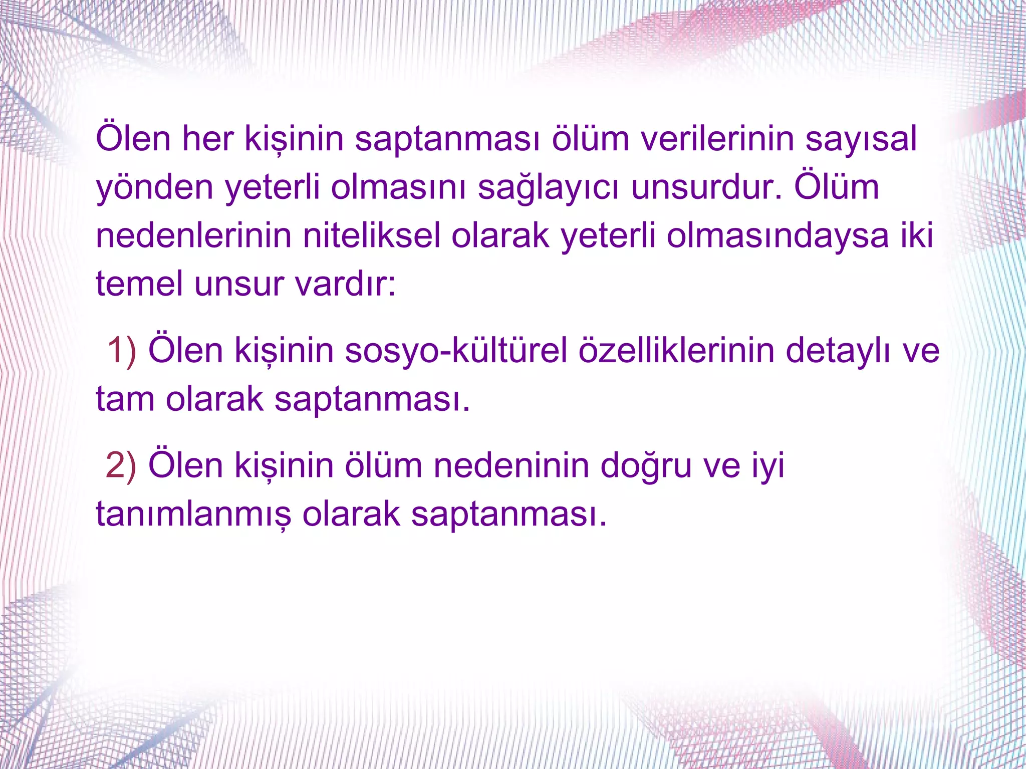 Ölen her kişinin saptanması ölüm verilerinin sayısal
yönden yeterli olmasını sağlayıcı unsurdur. Ölüm
nedenlerinin niteliksel olarak yeterli olmasındaysa iki
temel unsur vardır:
 1) Ölen kişinin sosyo-kültürel özelliklerinin detaylı ve
tam olarak saptanması.
 2) Ölen kişinin ölüm nedeninin doğru ve iyi
tanımlanmış olarak saptanması.
 