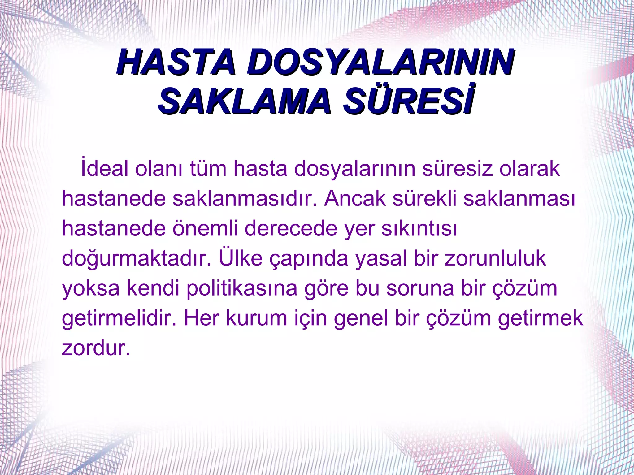 HASTA DOSYALARININ
       SAKLAMA SÜRESİ
  İdeal olanı tüm hasta dosyalarının süresiz olarak
hastanede saklanmasıdır. Ancak sürekli saklanması
hastanede önemli derecede yer sıkıntısı
doğurmaktadır. Ülke çapında yasal bir zorunluluk
yoksa kendi politikasına göre bu soruna bir çözüm
getirmelidir. Her kurum için genel bir çözüm getirmek
zordur.
 