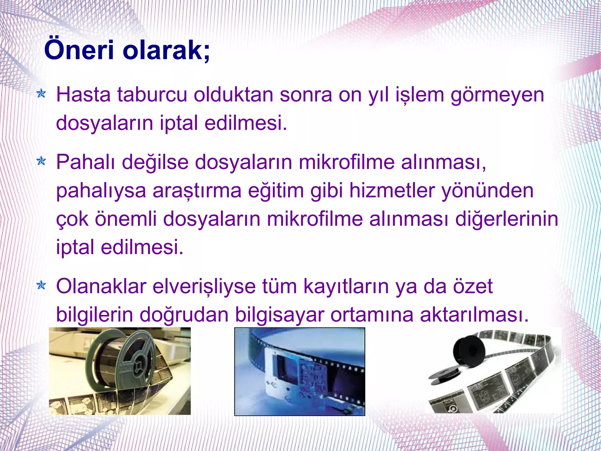 Öneri olarak;
Hasta taburcu olduktan sonra on yıl işlem görmeyen
dosyaların iptal edilmesi.
Pahalı değilse dosyaların mikrofilme alınması,
pahalıysa araştırma eğitim gibi hizmetler yönünden
çok önemli dosyaların mikrofilme alınması diğerlerinin
iptal edilmesi.
Olanaklar elverişliyse tüm kayıtların ya da özet
bilgilerin doğrudan bilgisayar ortamına aktarılması.
 