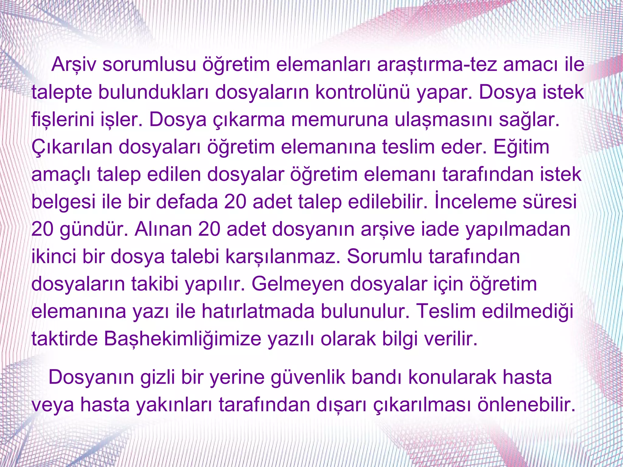 Arşiv sorumlusu öğretim elemanları araştırma-tez amacı ile
talepte bulundukları dosyaların kontrolünü yapar. Dosya istek
fişlerini işler. Dosya çıkarma memuruna ulaşmasını sağlar.
Çıkarılan dosyaları öğretim elemanına teslim eder. Eğitim
amaçlı talep edilen dosyalar öğretim elemanı tarafından istek
belgesi ile bir defada 20 adet talep edilebilir. İnceleme süresi
20 gündür. Alınan 20 adet dosyanın arşive iade yapılmadan
ikinci bir dosya talebi karşılanmaz. Sorumlu tarafından
dosyaların takibi yapılır. Gelmeyen dosyalar için öğretim
elemanına yazı ile hatırlatmada bulunulur. Teslim edilmediği
taktirde Başhekimliğimize yazılı olarak bilgi verilir.
  Dosyanın gizli bir yerine güvenlik bandı konularak hasta
veya hasta yakınları tarafından dışarı çıkarılması önlenebilir.
 