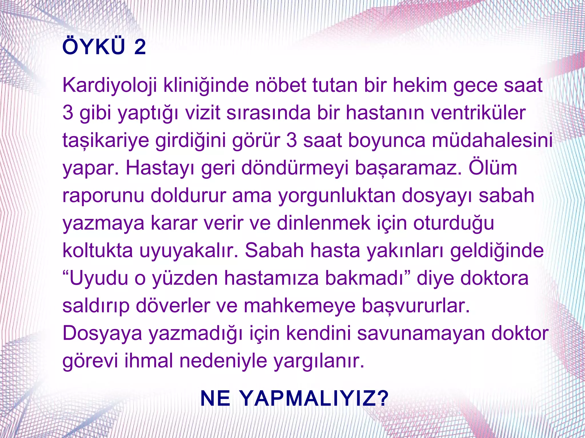 ÖYKÜ 2
Kardiyoloji kliniğinde nöbet tutan bir hekim gece saat
3 gibi yaptığı vizit sırasında bir hastanın ventriküler
taşikariye girdiğini görür 3 saat boyunca müdahalesini
yapar. Hastayı geri döndürmeyi başaramaz. Ölüm
raporunu doldurur ama yorgunluktan dosyayı sabah
yazmaya karar verir ve dinlenmek için oturduğu
koltukta uyuyakalır. Sabah hasta yakınları geldiğinde
“Uyudu o yüzden hastamıza bakmadı” diye doktora
saldırıp döverler ve mahkemeye başvururlar.
Dosyaya yazmadığı için kendini savunamayan doktor
görevi ihmal nedeniyle yargılanır.
               NE YAPMALIYIZ?
 