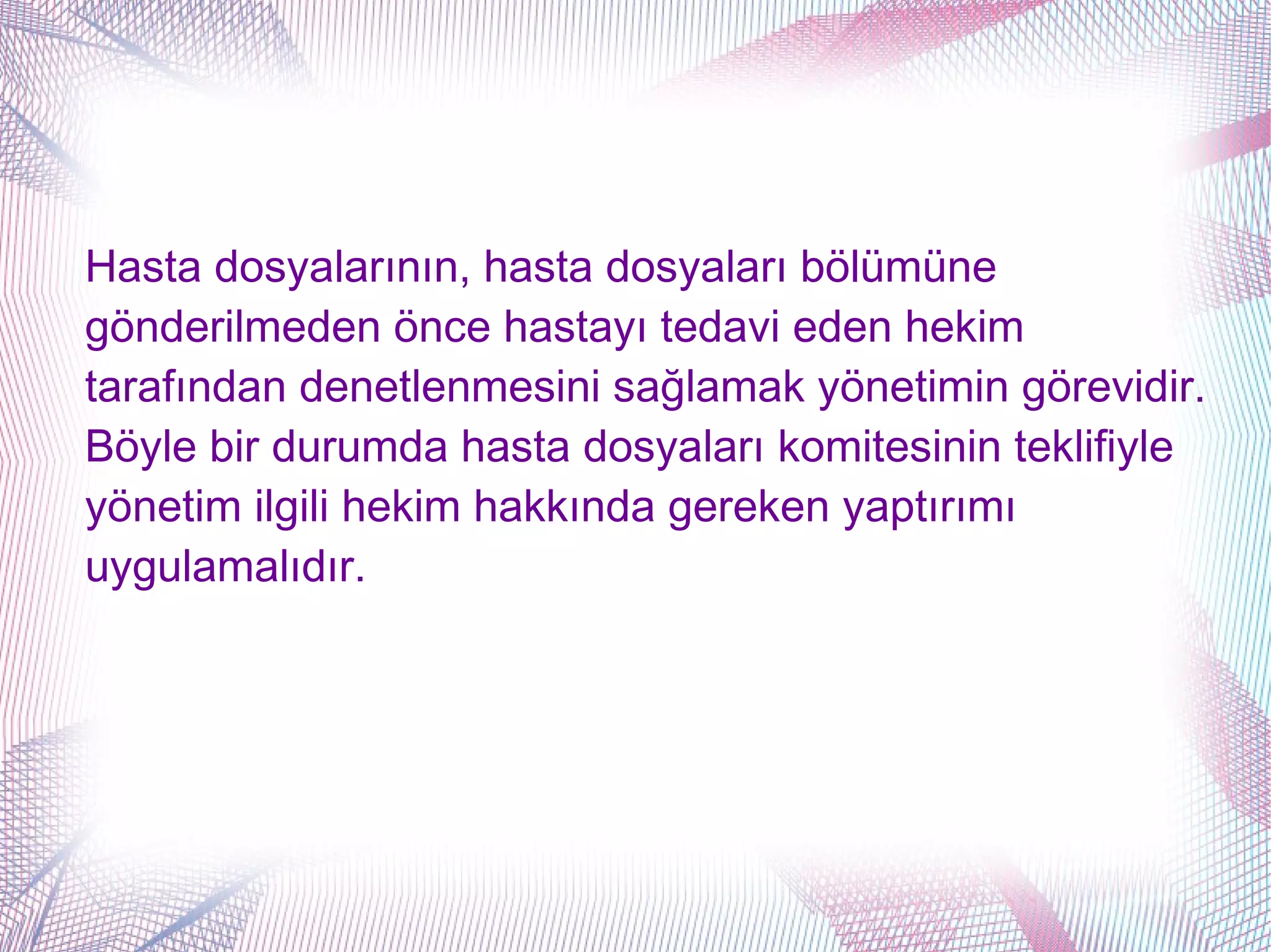 Hasta dosyalarının, hasta dosyaları bölümüne
gönderilmeden önce hastayı tedavi eden hekim
tarafından denetlenmesini sağlamak yönetimin görevidir.
Böyle bir durumda hasta dosyaları komitesinin teklifiyle
yönetim ilgili hekim hakkında gereken yaptırımı
uygulamalıdır.
 