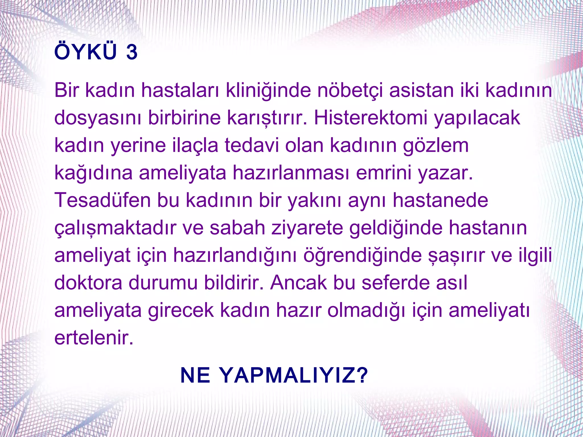 ÖYKÜ 3
Bir kadın hastaları kliniğinde nöbetçi asistan iki kadının
dosyasını birbirine karıştırır. Histerektomi yapılacak
kadın yerine ilaçla tedavi olan kadının gözlem
kağıdına ameliyata hazırlanması emrini yazar.
Tesadüfen bu kadının bir yakını aynı hastanede
çalışmaktadır ve sabah ziyarete geldiğinde hastanın
ameliyat için hazırlandığını öğrendiğinde şaşırır ve ilgili
doktora durumu bildirir. Ancak bu seferde asıl
ameliyata girecek kadın hazır olmadığı için ameliyatı
ertelenir.
              NE YAPMALIYIZ?
 