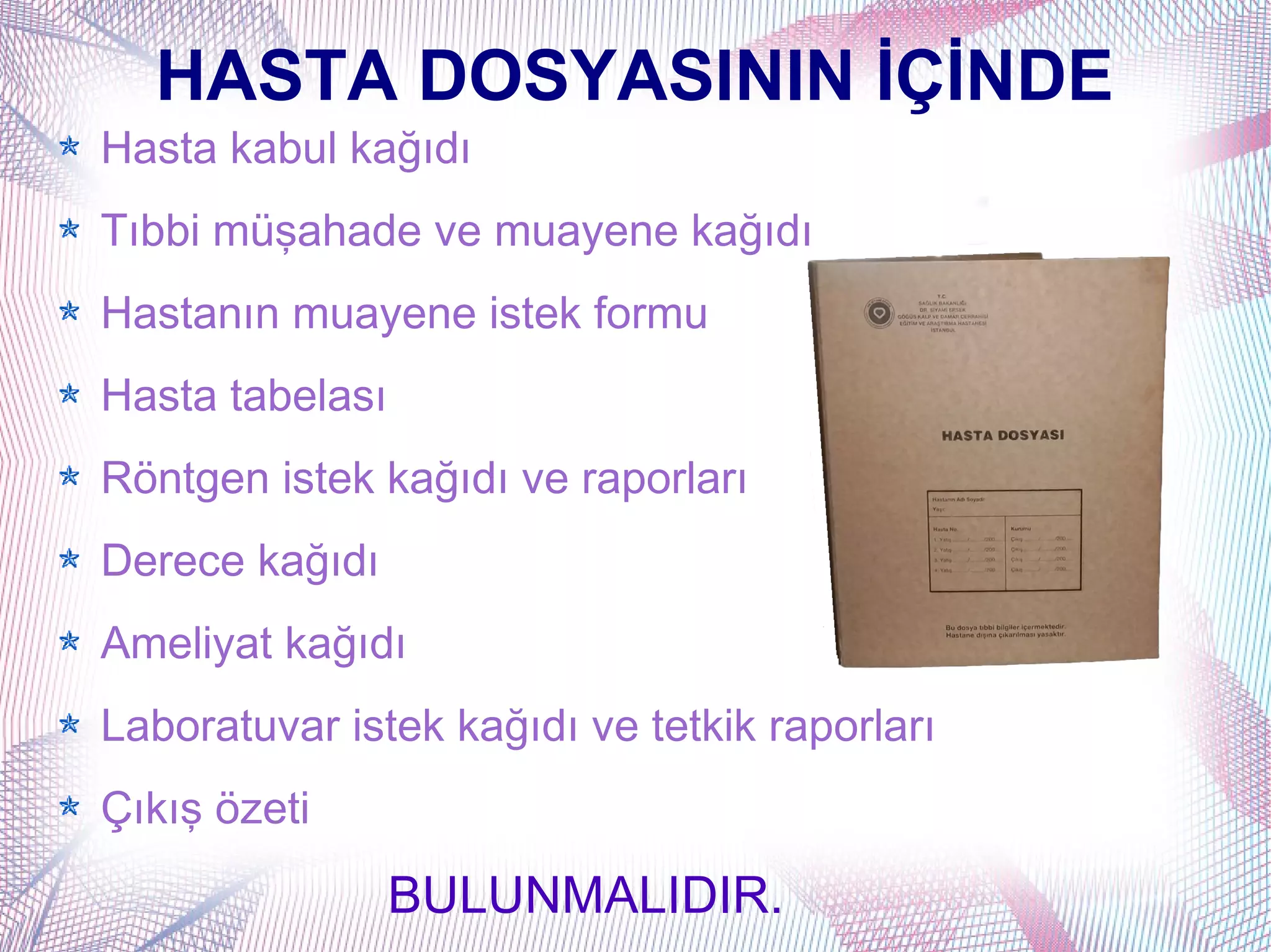 HASTA DOSYASININ İÇİNDE
Hasta kabul kağıdı
Tıbbi müşahade ve muayene kağıdı
Hastanın muayene istek formu
Hasta tabelası
Röntgen istek kağıdı ve raporları
Derece kağıdı
Ameliyat kağıdı
Laboratuvar istek kağıdı ve tetkik raporları
Çıkış özeti
                 BULUNMALIDIR.
 