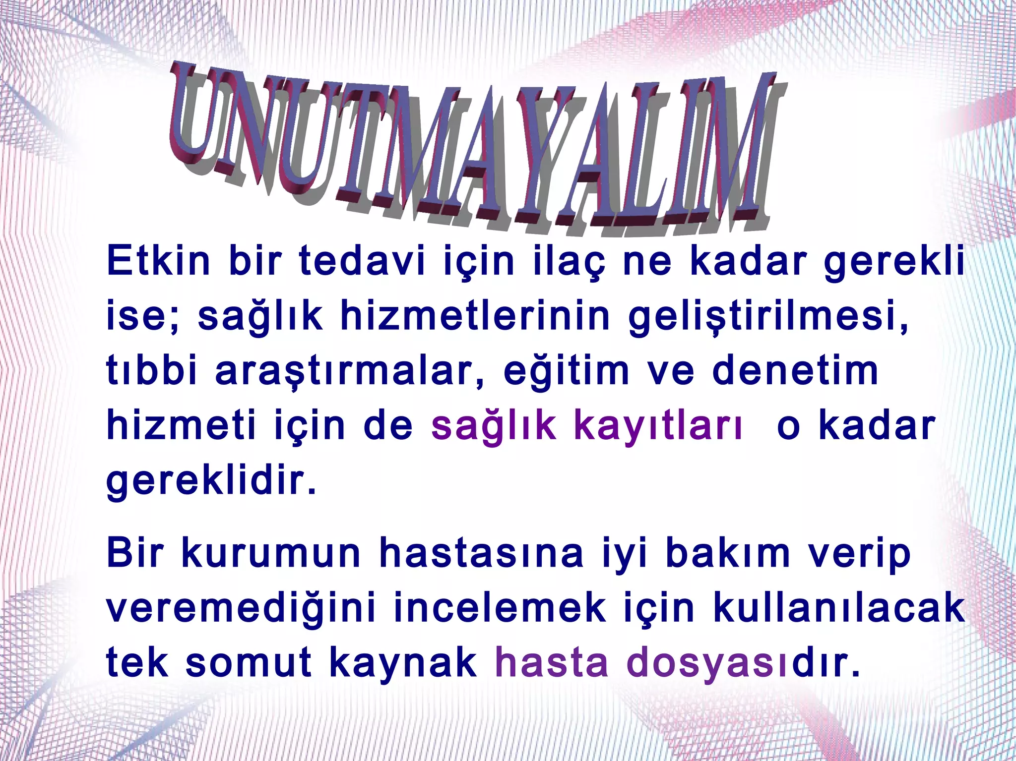 Etkin bir tedavi için ilaç ne kadar gerekli
ise; sağlık hizmetlerinin geliştirilmesi,
tıbbi araştırmalar, eğitim ve denetim
hizmeti için de sağlık kayıtları o kadar
gereklidir.
Bir kurumun hastasına iyi bakım verip
veremediğini incelemek için kullanılacak
tek somut kaynak hasta dosyasıdır.
 