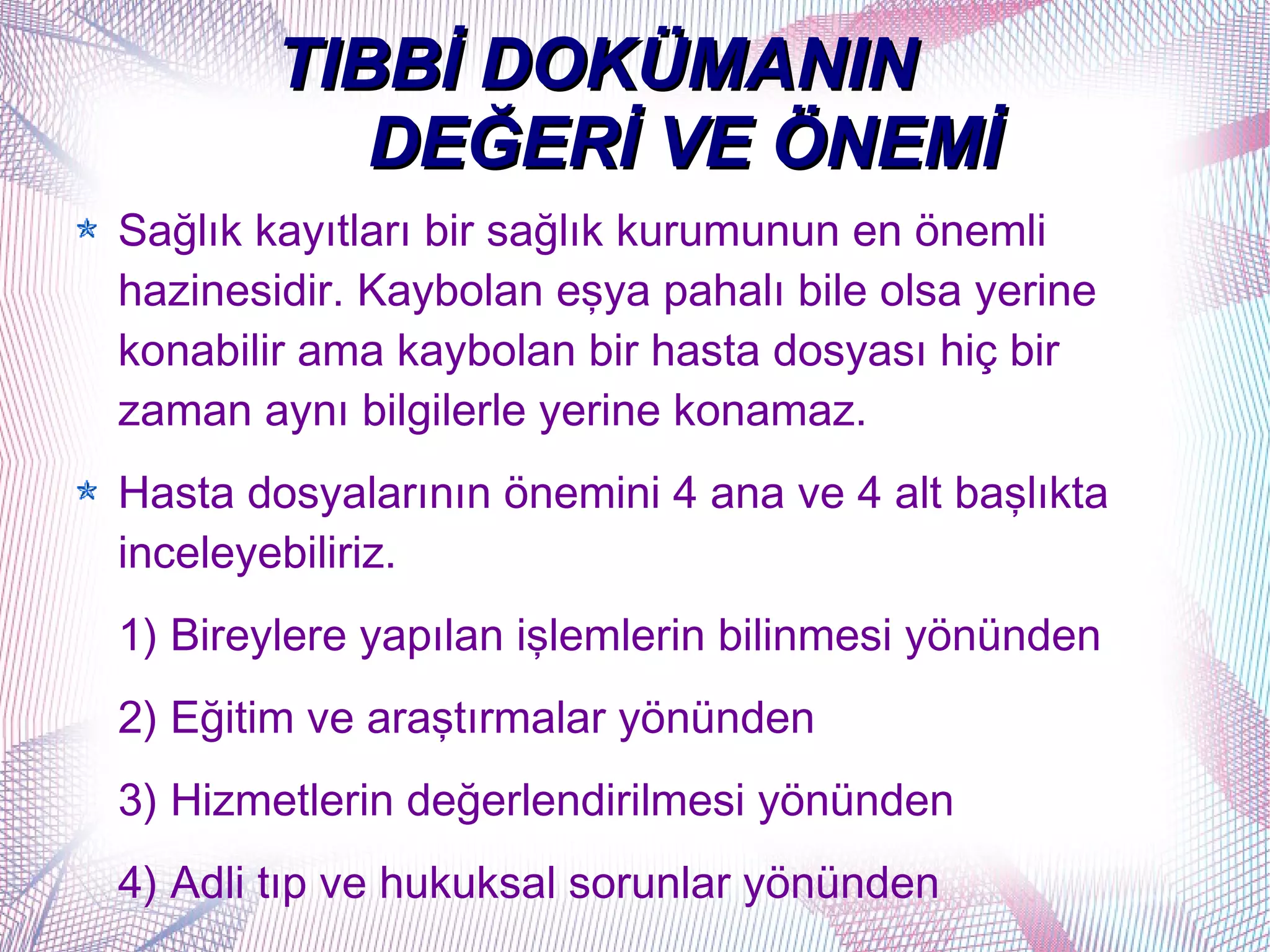 TIBBİ DOKÜMANIN
           DEĞERİ VE ÖNEMİ
Sağlık kayıtları bir sağlık kurumunun en önemli
hazinesidir. Kaybolan eşya pahalı bile olsa yerine
konabilir ama kaybolan bir hasta dosyası hiç bir
zaman aynı bilgilerle yerine konamaz.
Hasta dosyalarının önemini 4 ana ve 4 alt başlıkta
inceleyebiliriz.
1) Bireylere yapılan işlemlerin bilinmesi yönünden
2) Eğitim ve araştırmalar yönünden
3) Hizmetlerin değerlendirilmesi yönünden
4) Adli tıp ve hukuksal sorunlar yönünden
 