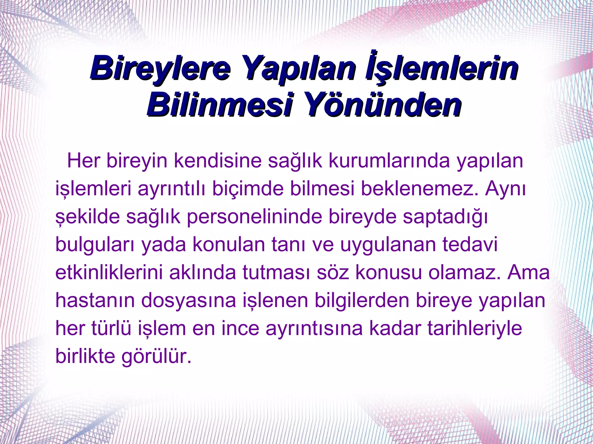 Bireylere Yapılan İşlemlerin
       Bilinmesi Yönünden
  Her bireyin kendisine sağlık kurumlarında yapılan
işlemleri ayrıntılı biçimde bilmesi beklenemez. Aynı
şekilde sağlık personelininde bireyde saptadığı
bulguları yada konulan tanı ve uygulanan tedavi
etkinliklerini aklında tutması söz konusu olamaz. Ama
hastanın dosyasına işlenen bilgilerden bireye yapılan
her türlü işlem en ince ayrıntısına kadar tarihleriyle
birlikte görülür.
 