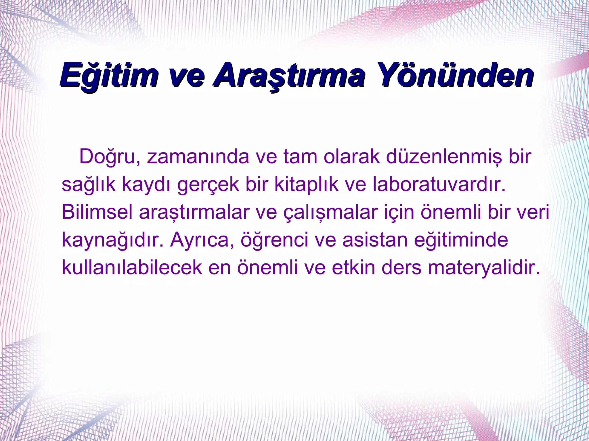 Eğitim ve Araştırma Yönünden

  Doğru, zamanında ve tam olarak düzenlenmiş bir
sağlık kaydı gerçek bir kitaplık ve laboratuvardır.
Bilimsel araştırmalar ve çalışmalar için önemli bir veri
kaynağıdır. Ayrıca, öğrenci ve asistan eğitiminde
kullanılabilecek en önemli ve etkin ders materyalidir.
 