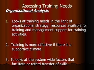 Assessing Training Needs Organizational Analysis Looks at training needs in the light of organizational strategy, resources available for training and management support for training activities. 2.  Training is more effective if there is a supportive climate. 3.  It looks at the system wide factors that facilitate or retard transfer of skills. 