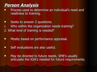 Person Analysis Process used to determine an individual’s need and readiness to training. Seeks to answer 2 questions. Who within the organization needs training? 2. What kind of training is needed? Mostly based on performance appraisal. Self evaluations are also useful. May be directed to future needs. SME’s usually articulate the KSA’s needed for future requirements.  
