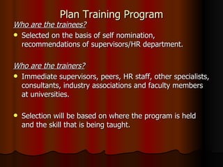 Plan Training Program Who are the trainees? Selected on the basis of self nomination, recommendations of supervisors/HR department. Who are the trainers? Immediate supervisors, peers, HR staff, other specialists, consultants, industry associations and faculty members at universities. Selection will be based on where the program is held and the skill that is being taught. 