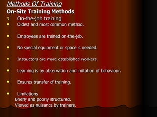 Methods Of Training On-Site Training Methods On-the-job training Oldest and most common method. Employees are trained on-the-job. No special equipment or space is needed. Instructors are more established workers. Learning is by observation and imitation of behaviour. Ensures transfer of training. Limitations  Briefly and poorly structured. Viewed as nuisance by trainers. 