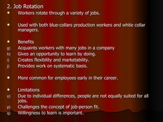 2. Job Rotation Workers rotate through a variety of jobs. Used with both blue-collars production workers and white collar managers. Benefits  Acquaints workers with many jobs in a company Gives an opportunity to learn by doing. Creates flexibility and marketability. Provides work on systematic basis. More common for employees early in their career. Limitations Due to individual differences, people are not equally suited for all jobs. Challenges the concept of job-person fit. Willingness to learn is important.  
