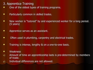 3. Apprentice Training One of the oldest types of training programs. Particularly common in skilled trades. New worker is “tutored” by and experienced worker for a long period. (5 years) Apprentice serves as an assistant. Often used in plumbing, carpentry and electrical trades. Training is intense, lengthy & on a one-to-one basis. Weakness Amount of time an apprenticeship lasts is pre-determined by members of trade. Individual differences are not allowed. 