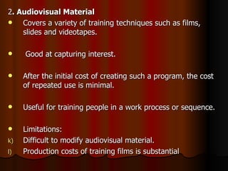 2 . Audiovisual Material Covers a variety of training techniques such as films, slides and videotapes. Good at capturing interest. After the initial cost of creating such a program, the cost of repeated use is minimal. Useful for training people in a work process or sequence. Limitations: Difficult to modify audiovisual material. Production costs of training films is substantial 
