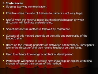 3 . Conferences Stresses two-way communication. Effective when the ratio of trainees to trainers is not very large. Useful when the material needs clarification/elaboration or when discussion will facilitate understanding. Sometimes lecture method is followed by conference. Success of this method depends on the skills and personality of the leader/trainer. Relies on the learning principles of motivation and feedback. Participants join in the discussion and then receive feedback on their ideas. Used to enhance knowledge or attitudinal development. Participants willingness to acquire new knowledge or explore attitudinal change influences the success of this method.  