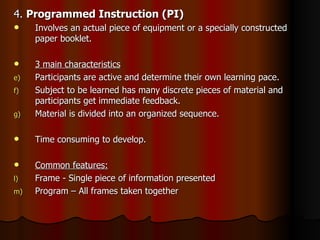 4.  Programmed Instruction (PI) Involves an actual piece of equipment or a specially constructed paper booklet. 3 main characteristics Participants are active and determine their own learning pace. Subject to be learned has many discrete pieces of material and participants get immediate feedback. Material is divided into an organized sequence. Time consuming to develop. Common features: Frame - Single piece of information presented Program – All frames taken together 