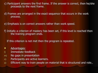 c) Participant answers the first frame. If the answer is correct, then he/she proceeds to the next frame. d) Frames are arranged in the exact sequence that occurs in the work process. e) Emphasis is on correct answers rather than work speed. f) Initially a criterion of mastery has been set, if this level is reached then the training program ends. If this criterion is not met then the program is repeated. Advantages: Immediate feedback No gaps in presentation Participants are active learners. Efficient way to train people on material that is structured and rote.. 