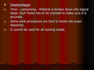 Disadvantages Time – consuming – Material is broken down into logical steps. Each frame has to be checked to make sure it is accurate. Some work procedures are hard to break into exact sequence. It cannot be used for all training needs. 