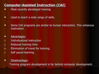 Computer-Assisted Instruction (CAI) Most recently developed training. Used to teach a wide range of skills. Some CAI programs are similar to human interaction. This enhances motivation. Advantages: Individualized instruction Reduced training time Elimination of travel for training. Self paced learning Disadvantage: Training program development is far behind computer development. 