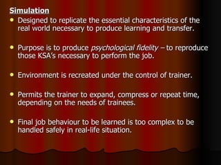Simulation Designed to replicate the essential characteristics of the real world necessary to produce learning and transfer. Purpose is to produce  psychological fidelity –  to reproduce those KSA’s necessary to perform the job. Environment is recreated under the control of trainer. Permits the trainer to expand, compress or repeat time, depending on the needs of trainees. Final job behaviour to be learned is too complex to be handled safely in real-life situation. 