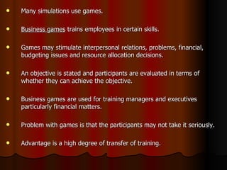Many simulations use games. Business games  trains employees in certain skills. Games may stimulate interpersonal relations, problems, financial, budgeting issues and resource allocation decisions. An objective is stated and participants are evaluated in terms of whether they can achieve the objective. Business games are used for training managers and executives particularly financial matters. Problem with games is that the participants may not take it seriously. Advantage is a high degree of transfer of training. 