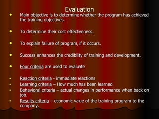 Evaluation Main objective is to determine whether the program has achieved the training objectives. To determine their cost effectiveness. To explain failure of program, if it occurs. Success enhances the credibility of training and development. Four criteria  are used to evaluate Reaction criteria  - immediate reactions Learning criteria  – How much has been learned Behavioral criteria  – actual changes in performance when back on job. Results criteria  – economic value of the training program to the company. 
